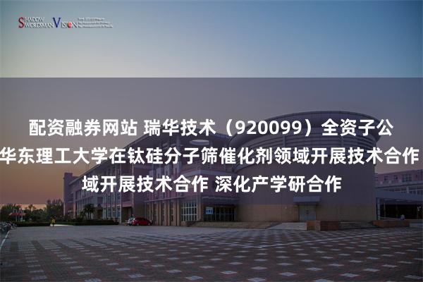 配资融券网站 瑞华技术（920099）全资子公司瑞纶公司拟与华东理工大学在钛硅分子筛催化剂领域开展技术合作 深化产学研合作