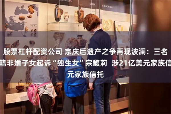 股票杠杆配资公司 宗庆后遗产之争再现波澜：三名美籍非婚子女起诉“独生女”宗馥莉  涉21亿美元家族信托