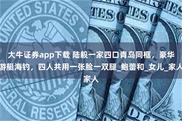 大牛证券app下载 陆毅一家四口青岛同框，豪华游艇海钓，四人共用一张脸一双腿_鲍蕾和_女儿_家人