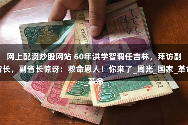 网上配资炒股网站 60年洪学智调任吉林，拜访副省长，副省长惊讶：救命恩人！你来了_周光_国家_革命