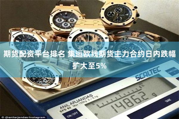 期货配资平台排名 集运欧线期货主力合约日内跌幅扩大至5%