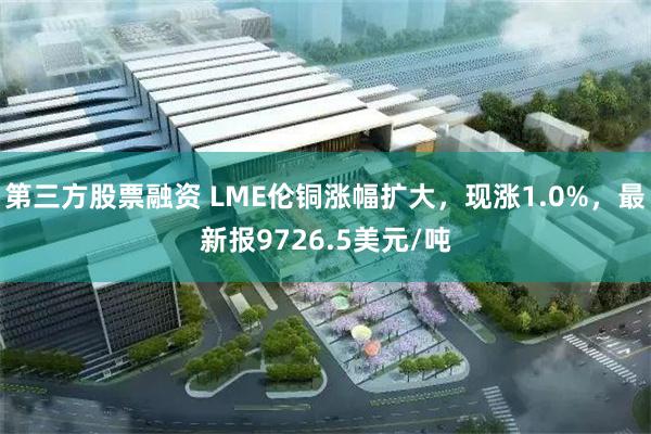 第三方股票融资 LME伦铜涨幅扩大，现涨1.0%，最新报9726.5美元/吨