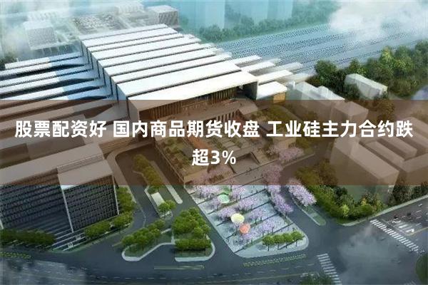 股票配资好 国内商品期货收盘 工业硅主力合约跌超3%