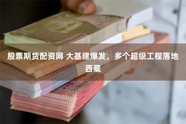 股票期货配资网 大基建爆发，多个超级工程落地西藏