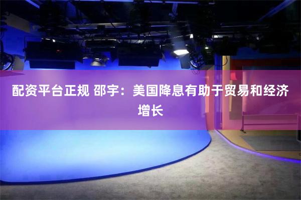 配资平台正规 邵宇：美国降息有助于贸易和经济增长