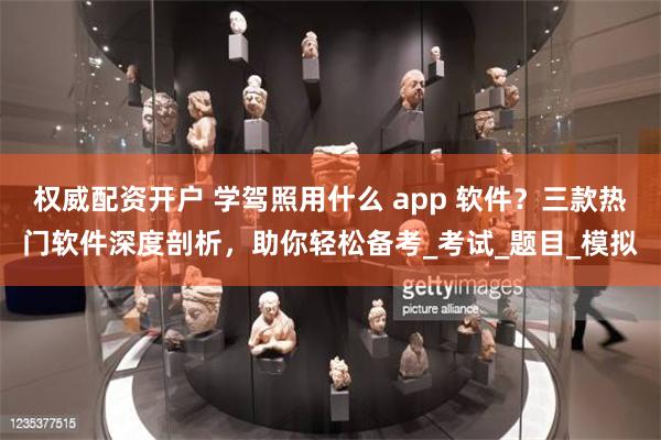 权威配资开户 学驾照用什么 app 软件？三款热门软件深度剖析，助你轻松备考_考试_题目_模拟