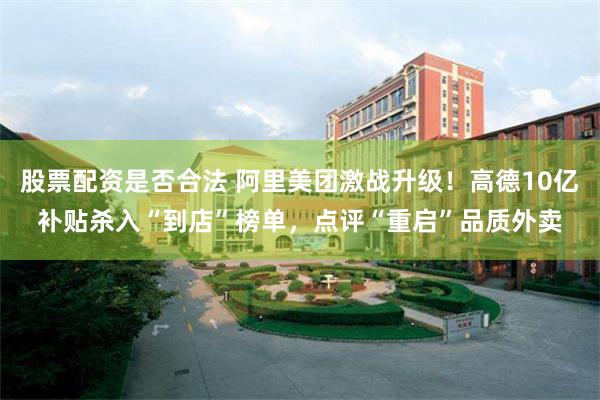 股票配资是否合法 阿里美团激战升级！高德10亿补贴杀入“到店”榜单，点评“重启”品质外卖