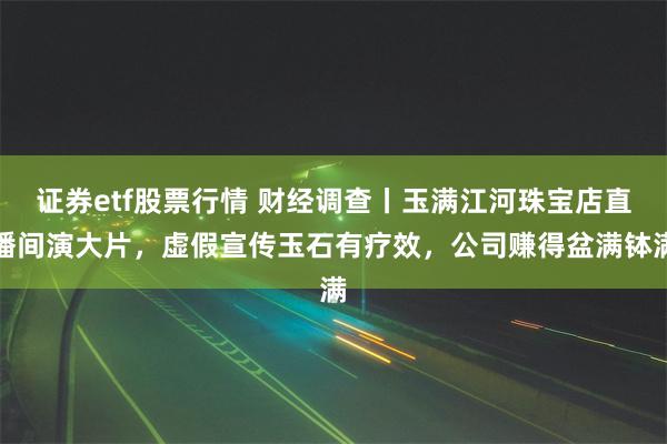 证券etf股票行情 财经调查丨玉满江河珠宝店直播间演大片，虚假宣传玉石有疗效，公司赚得盆满钵满