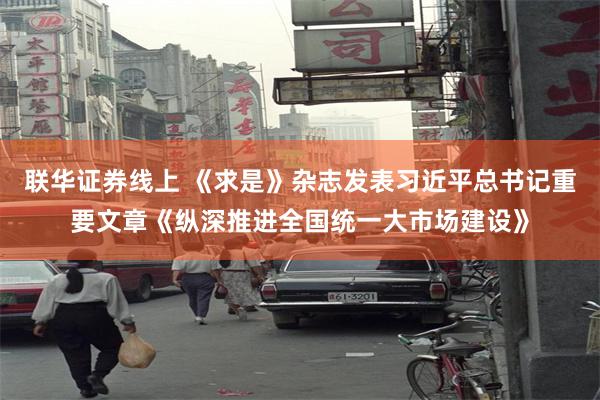 联华证券线上 《求是》杂志发表习近平总书记重要文章《纵深推进全国统一大市场建设》