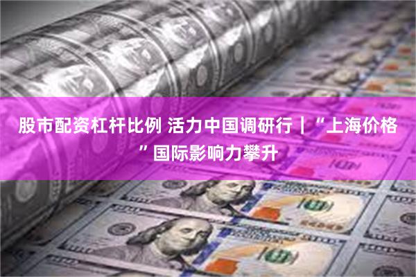 股市配资杠杆比例 活力中国调研行｜“上海价格”国际影响力攀升