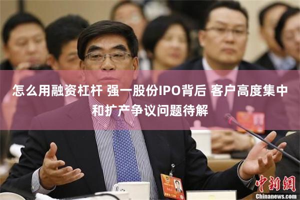 怎么用融资杠杆 强一股份IPO背后 客户高度集中和扩产争议问题待解