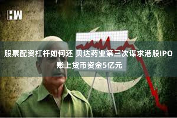 股票配资杠杆如何还 贝达药业第三次谋求港股IPO 账上货币资金5亿元