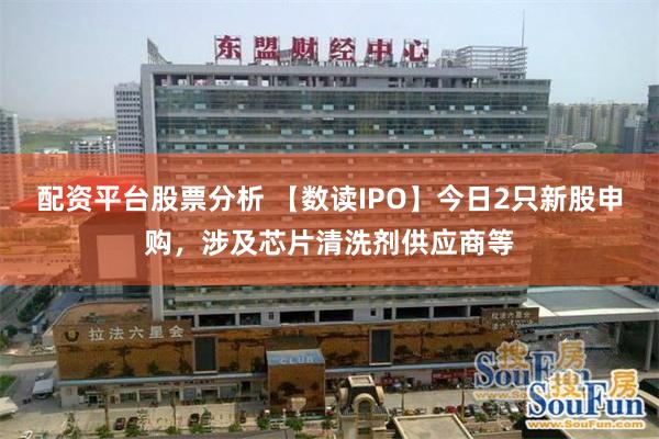 配资平台股票分析 【数读IPO】今日2只新股申购，涉及芯片清洗剂供应商等
