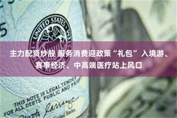 主力配资炒股 服务消费迎政策“礼包” 入境游、赛事经济、中高端医疗站上风口