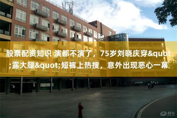 股票配资知识 演都不演了，75岁刘晓庆穿"露大腿"短裤上热搜，意外出现恶心一幕