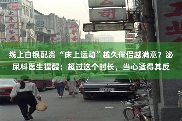 线上白银配资 “床上运动”越久伴侣越满意？泌尿科医生提醒：超过这个时长，当心适得其反