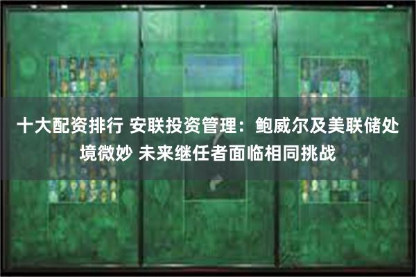 十大配资排行 安联投资管理：鲍威尔及美联储处境微妙 未来继任者面临相同挑战