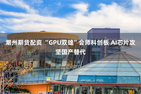 潮州期货配资 “GPU双雄”会师科创板 AI芯片攻坚国产替代