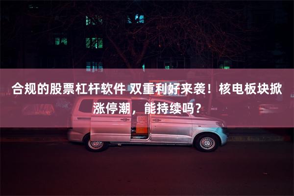 合规的股票杠杆软件 双重利好来袭！核电板块掀涨停潮，能持续吗？