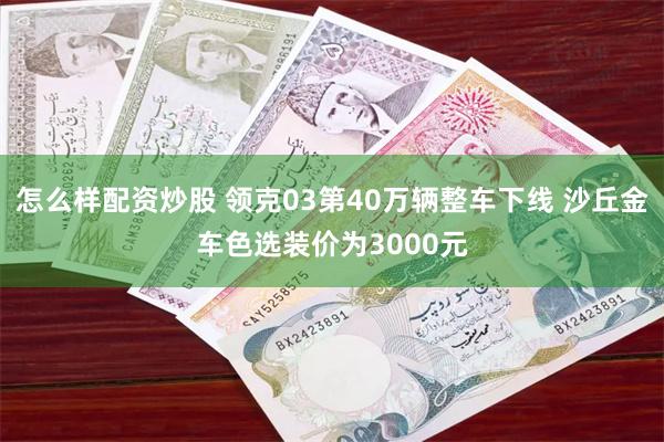 怎么样配资炒股 领克03第40万辆整车下线 沙丘金车色选装价为3000元